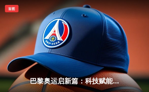 巴黎奥运启新篇：科技赋能、商业变革与全民体育的时代共振