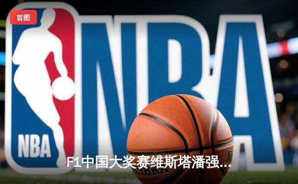 F1中国大奖赛维斯塔潘强势夺冠 周冠宇主场首秀创历史