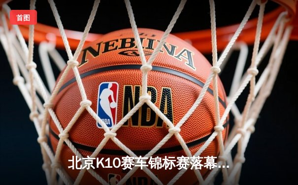 北京K10赛车锦标赛落幕：新锐车手张一鸣逆袭夺冠创赛道纪录