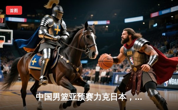 中国男篮亚预赛力克日本，胡金秋23+9统治内线