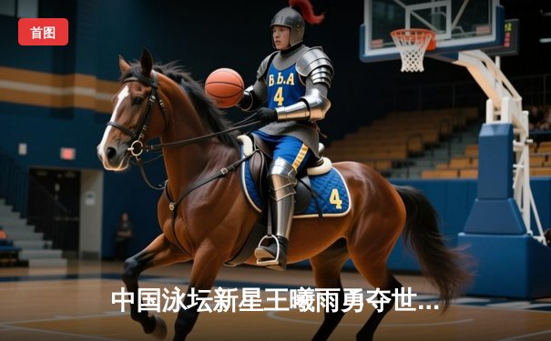 中国泳坛新星王曦雨勇夺世锦赛200米混合泳金牌 破亚洲纪录震撼世界