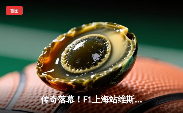 传奇落幕！F1上海站维斯塔潘强势夺冠，周冠宇主场首秀创历史