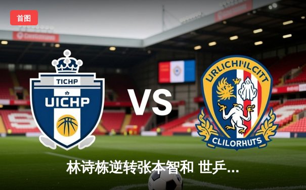 林诗栋逆转张本智和 世乒赛男单决赛上演青春对决