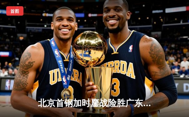 北京首钢加时鏖战险胜广东宏远 方硕关键三分锁定胜局