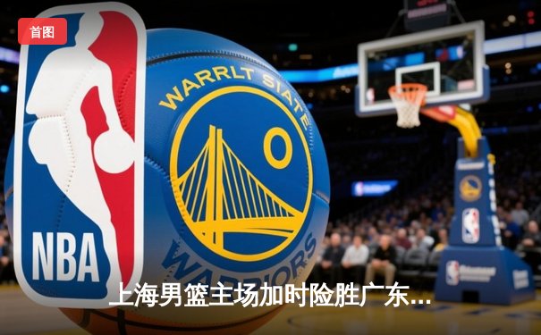 上海男篮主场加时险胜广东，王哲林关键封盖锁定胜局