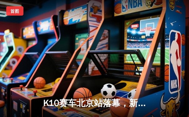 K10赛车北京站落幕，新锐车手张一鸣逆转夺冠创赛道纪录