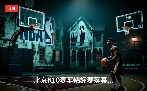 北京K10赛车锦标赛落幕：张弛逆袭夺冠创赛道纪录