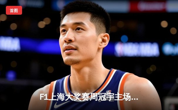 F1上海大奖赛周冠宇主场首秀创历史，维斯塔潘强势夺冠展现卫冕冠军实力