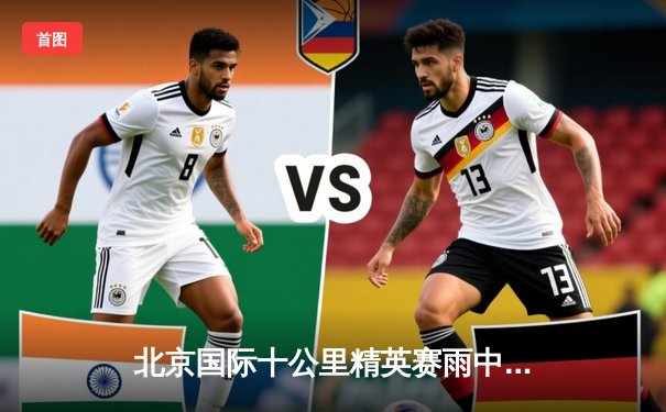 北京国际十公里精英赛雨中激情落幕，埃塞俄比亚选手包揽男女组冠军