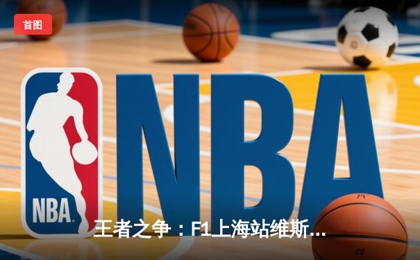 王者之争：F1上海站维斯塔潘强势夺冠 周冠宇主场首秀创历史