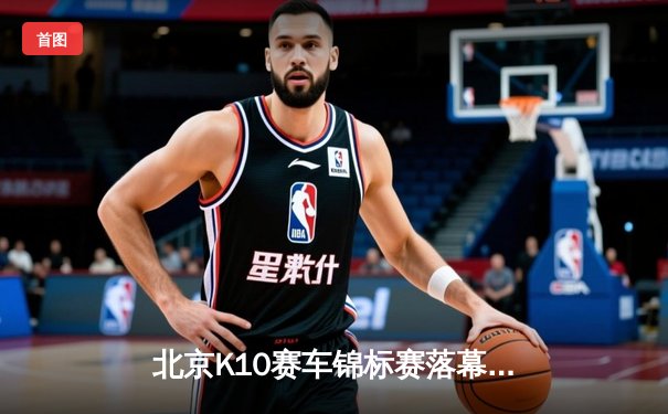 北京K10赛车锦标赛落幕：新锐车手张一鸣逆袭夺冠创赛道纪录