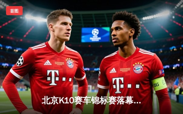 北京K10赛车锦标赛落幕：张毅豪0.3秒优势险胜夺冠，创单圈最快纪录