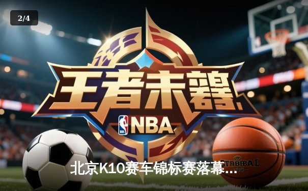 北京K10赛车锦标赛落幕：张毅豪0.3秒绝杀夺冠，创赛道单圈新纪录 - 2