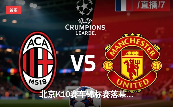 北京K10赛车锦标赛落幕，新锐车手张一鸣逆袭夺冠创赛道纪录