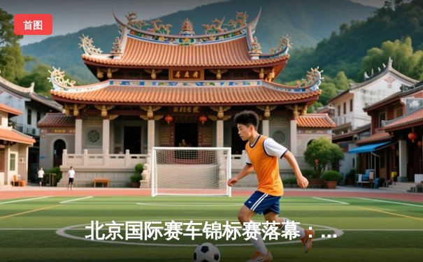 北京国际赛车锦标赛落幕：新锐车手张一鸣逆袭夺冠创赛道纪录