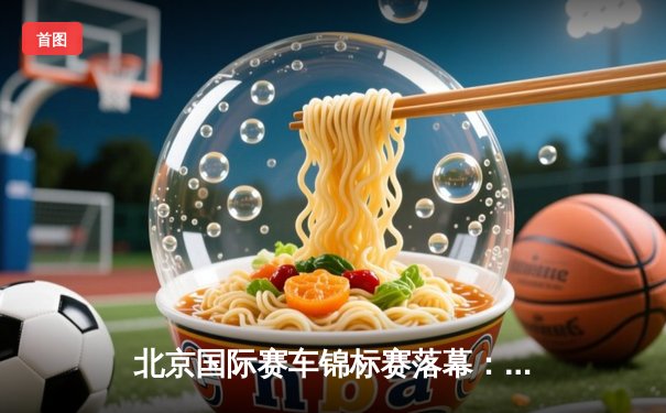 北京国际赛车锦标赛落幕：新锐车手张一鸣逆袭夺冠创赛道纪录