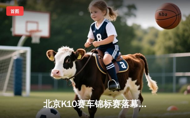 北京K10赛车锦标赛落幕：张毅豪0.3秒绝杀夺冠，创赛道单圈新纪录