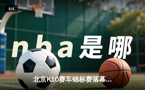北京K10赛车锦标赛落幕：新锐车手张一鸣逆袭夺冠创赛道纪录 - 4