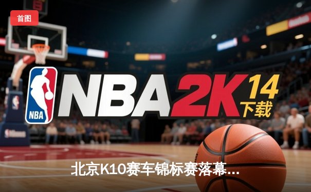 北京K10赛车锦标赛落幕：张毅豪0.3秒绝杀夺冠，创赛道单圈新纪录